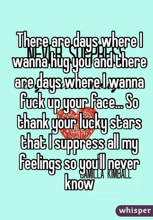 There are days where I wanna hug you and there are days where I wanna fuck up your face... So  thank your lucky stars that I suppress all my feelings so you'll never know 