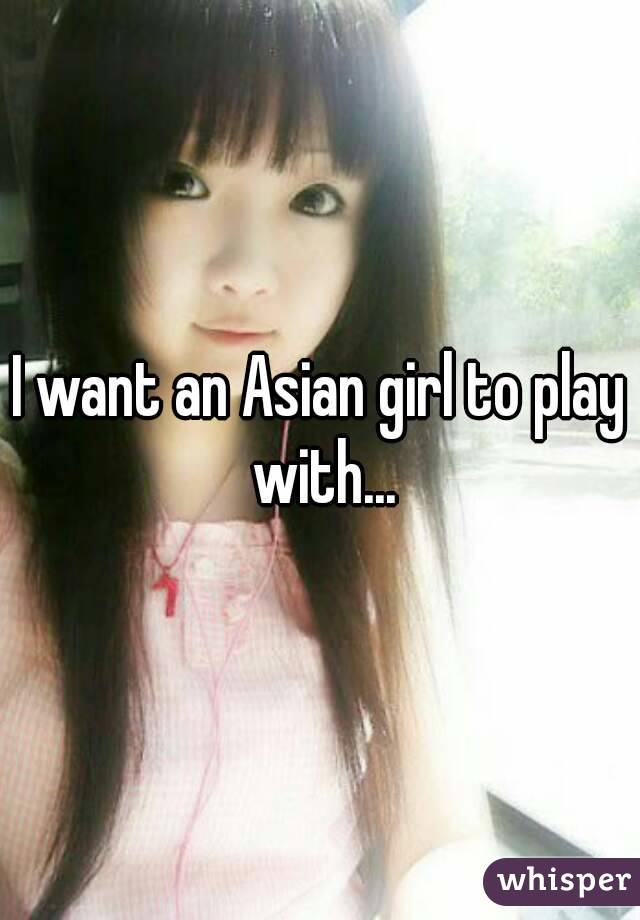 I want an Asian girl to play with...