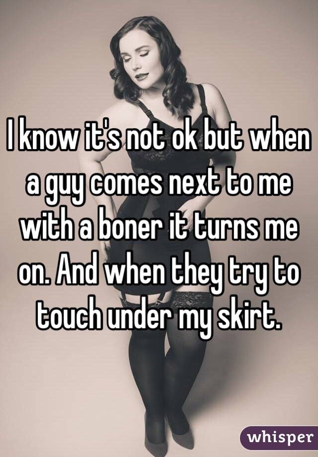 I know it's not ok but when a guy comes next to me with a boner it turns me on. And when they try to touch under my skirt.