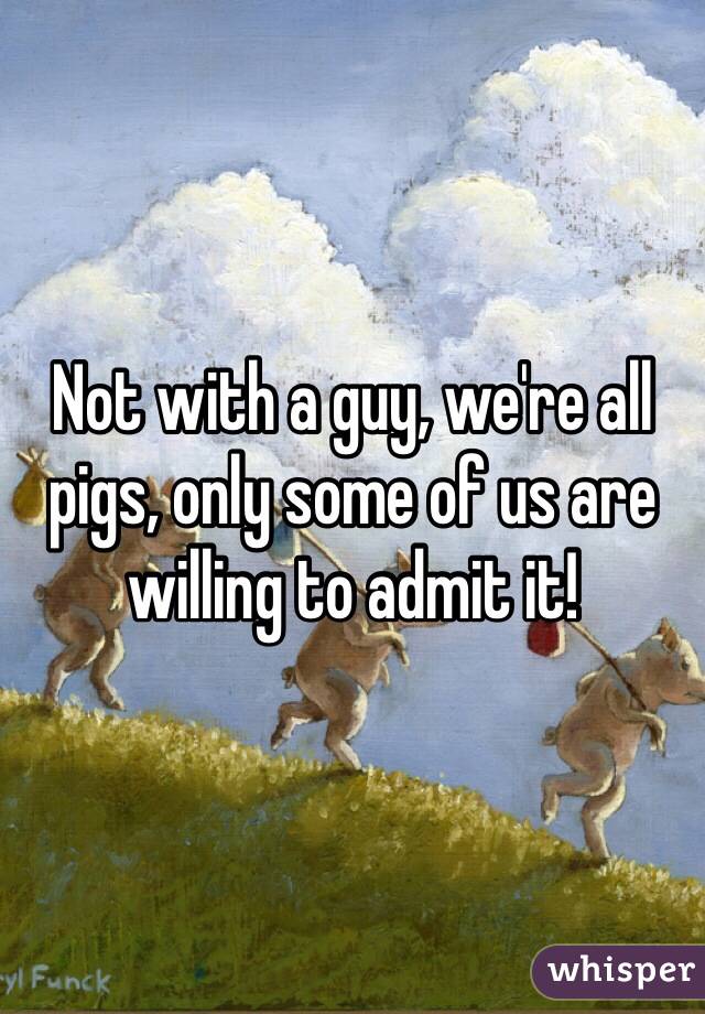 Not with a guy, we're all pigs, only some of us are willing to admit it!