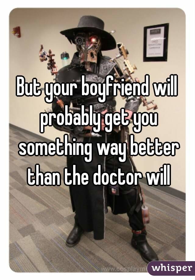 But your boyfriend will probably get you something way better than the doctor will
