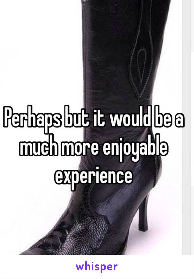 Perhaps but it would be a much more enjoyable experience