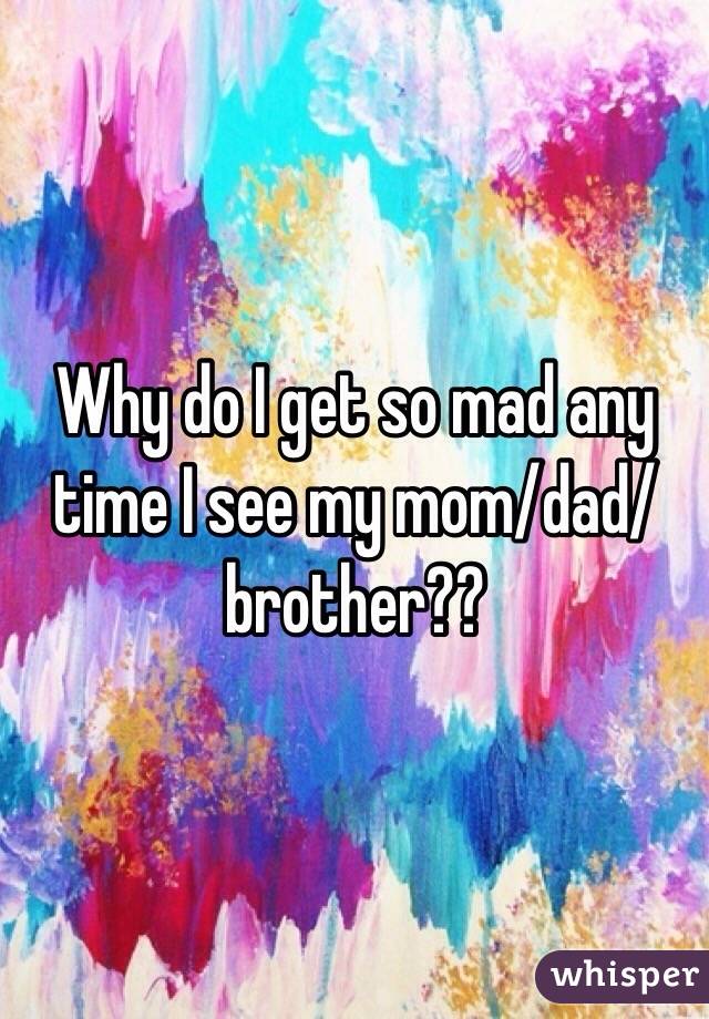 Why do I get so mad any time I see my mom/dad/brother??