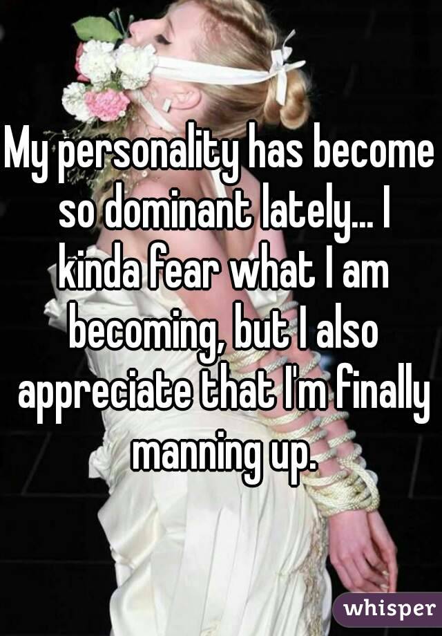 My personality has become so dominant lately... I kinda fear what I am becoming, but I also appreciate that I'm finally manning up.