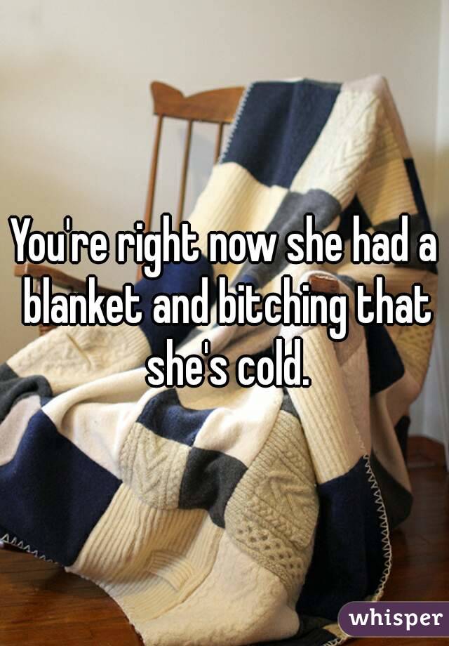 You're right now she had a blanket and bitching that she's cold.