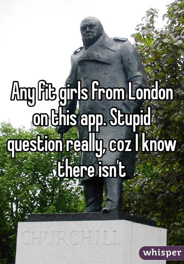 Any fit girls from London on this app. Stupid question really, coz I know there isn't 