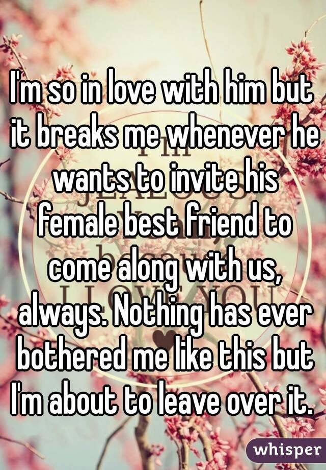 I'm so in love with him but it breaks me whenever he wants to invite his female best friend to come along with us, always. Nothing has ever bothered me like this but I'm about to leave over it. 