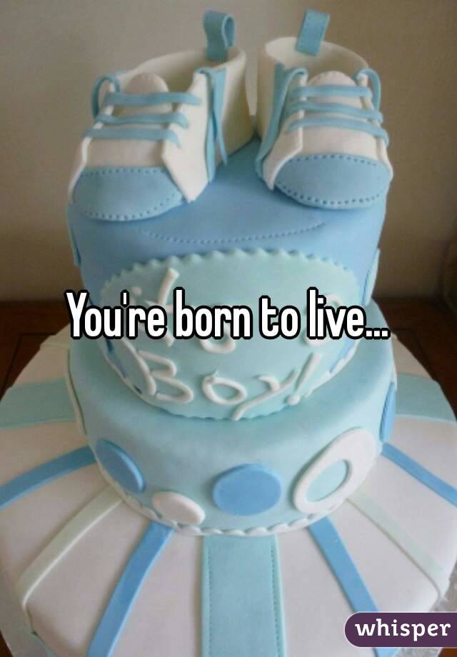 You're born to live...