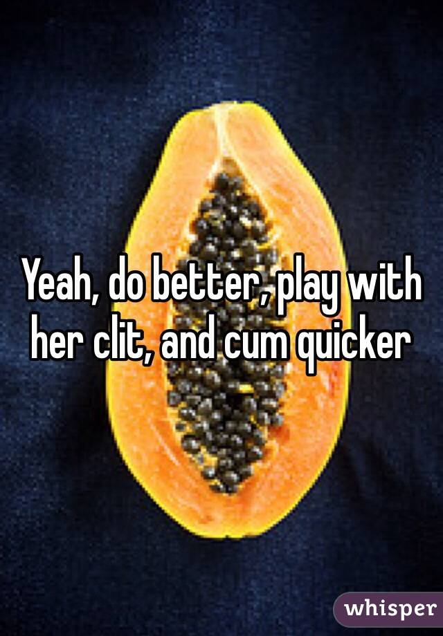 Yeah, do better, play with her clit, and cum quicker