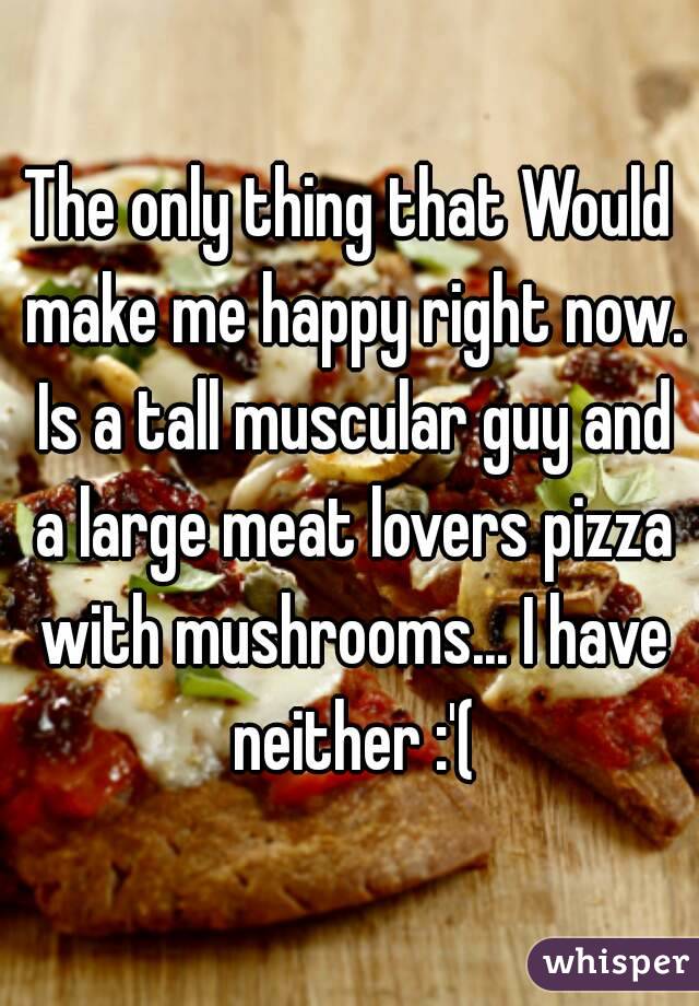 The only thing that Would make me happy right now. Is a tall muscular guy and a large meat lovers pizza with mushrooms... I have neither :'(