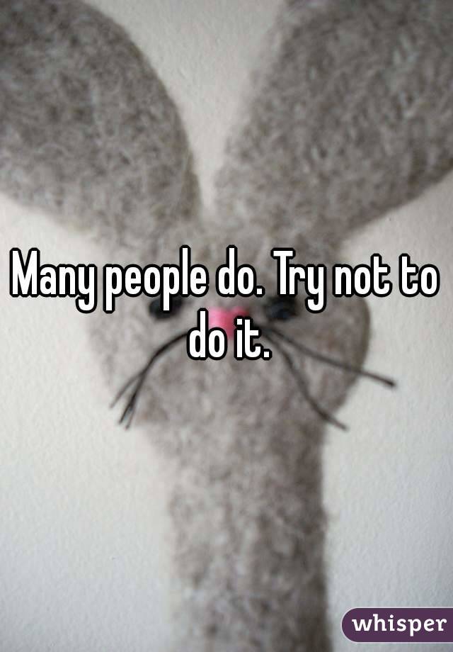 Many people do. Try not to do it.