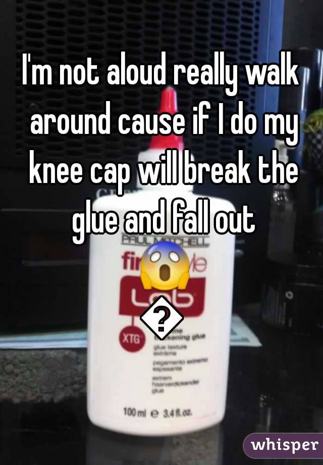 I'm not aloud really walk around cause if I do my knee cap will break the glue and fall out 😱😱