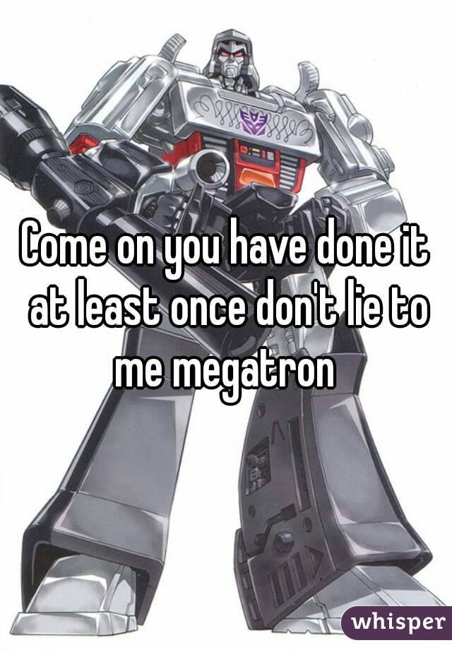 Come on you have done it at least once don't lie to me megatron 