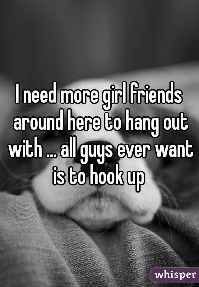 I need more girl friends around here to hang out with ... all guys ever want is to hook up 