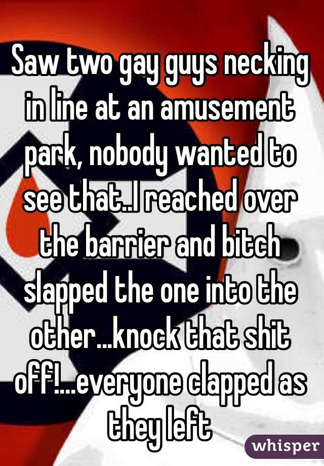 Saw two gay guys necking in line at an amusement park, nobody wanted to see that..I reached over the barrier and bitch slapped the one into the other...knock that shit off!...everyone clapped as they left