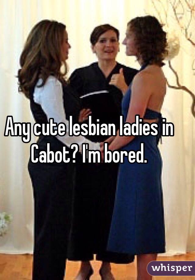 Any cute lesbian ladies in Cabot? I'm bored. 