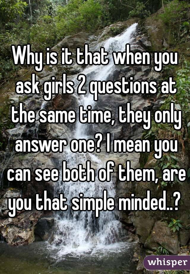 Why is it that when you ask girls 2 questions at the same time, they only answer one? I mean you can see both of them, are you that simple minded..? 