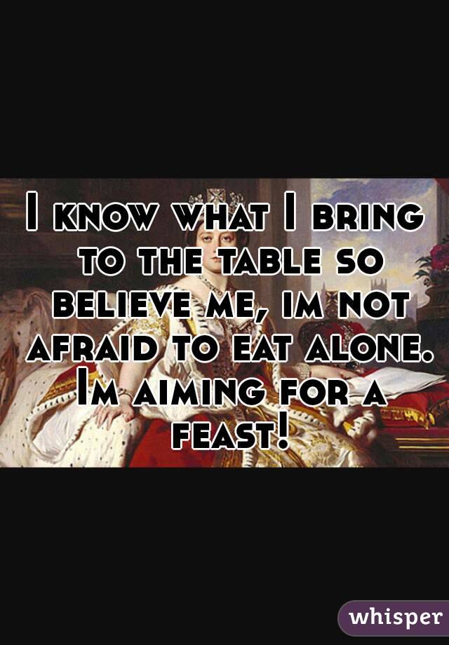 I know what I bring to the table so believe me, im not afraid to eat alone. Im aiming for a feast!