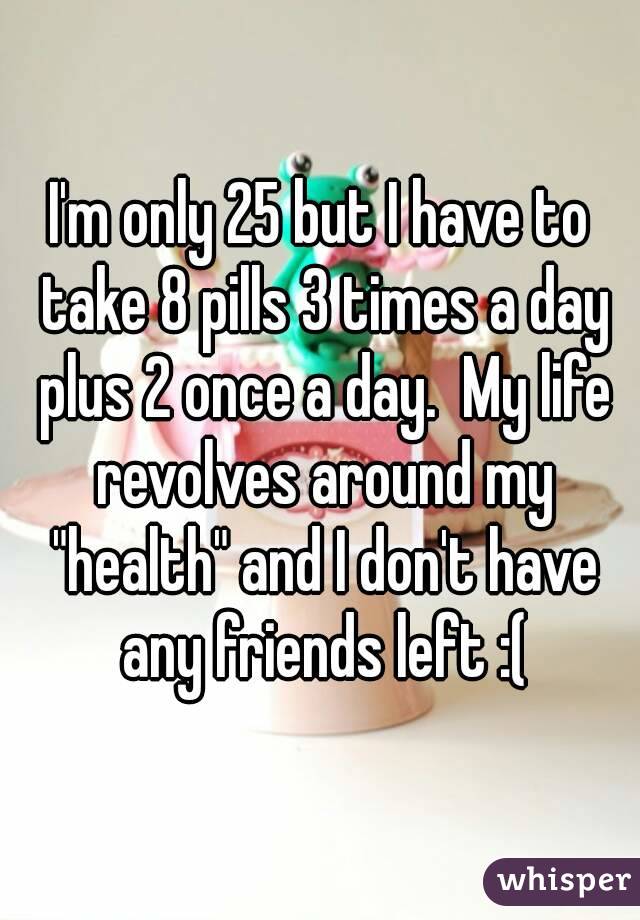I'm only 25 but I have to take 8 pills 3 times a day plus 2 once a day.  My life revolves around my "health" and I don't have any friends left :(