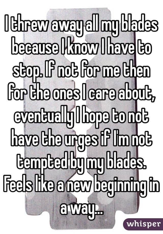 I threw away all my blades because I know I have to stop. If not for me then for the ones I care about, eventually I hope to not have the urges if I'm not tempted by my blades. Feels like a new beginning in a way...