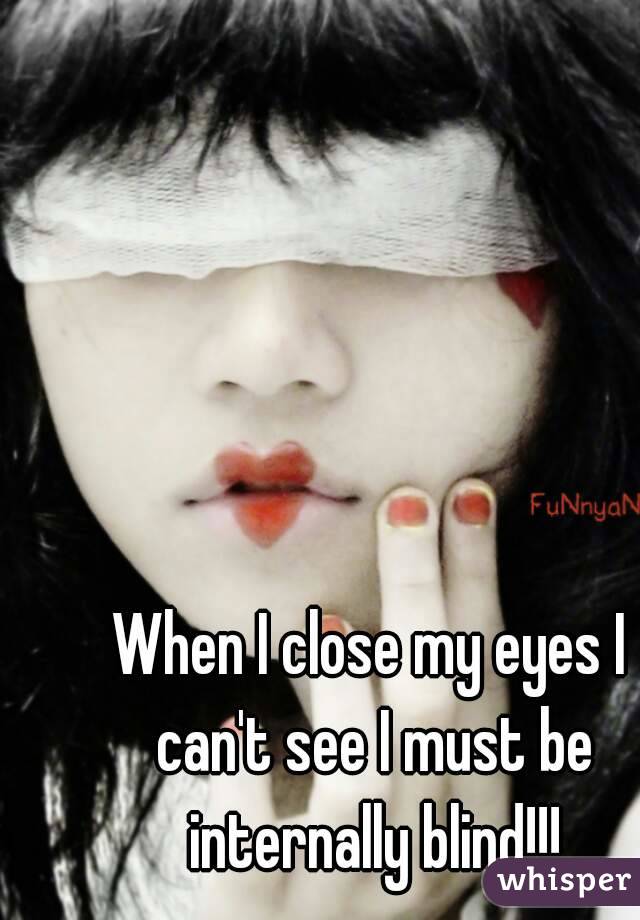 When I close my eyes I can't see I must be internally blind!!!