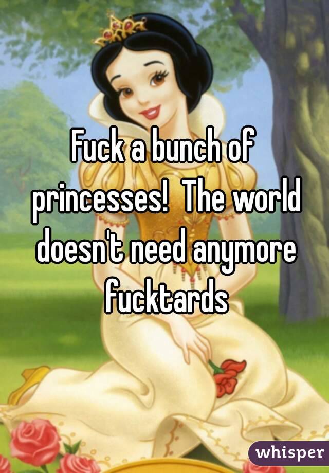 Fuck a bunch of princesses!  The world doesn't need anymore fucktards