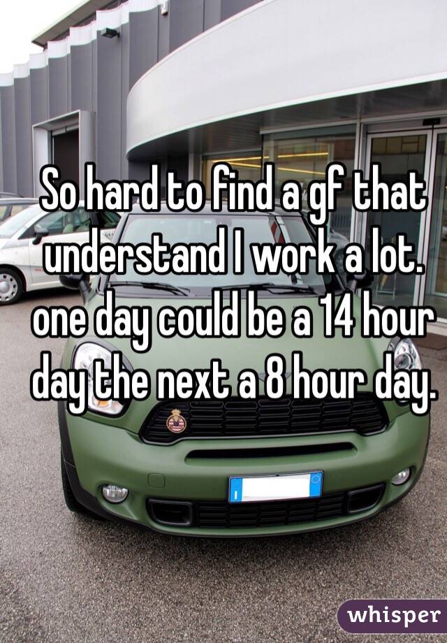 So hard to find a gf that understand I work a lot.  one day could be a 14 hour day the next a 8 hour day. 