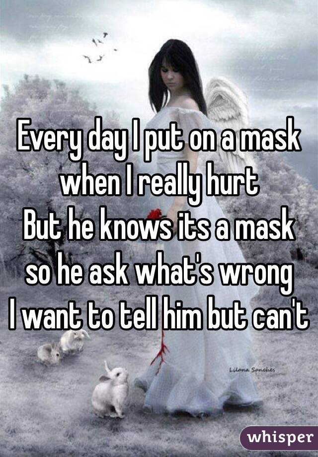 Every day I put on a mask when I really hurt
But he knows its a mask so he ask what's wrong
I want to tell him but can't 