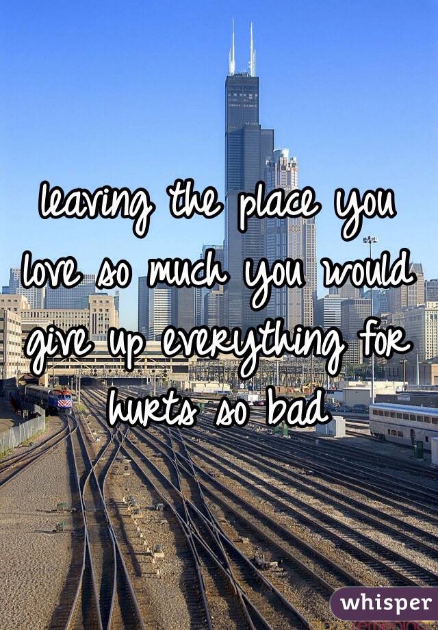 leaving the place you love so much you would give up everything for hurts so bad