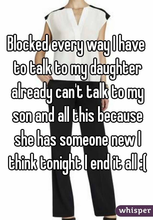 Blocked every way I have to talk to my daughter already can't talk to my son and all this because she has someone new I think tonight I end it all :(