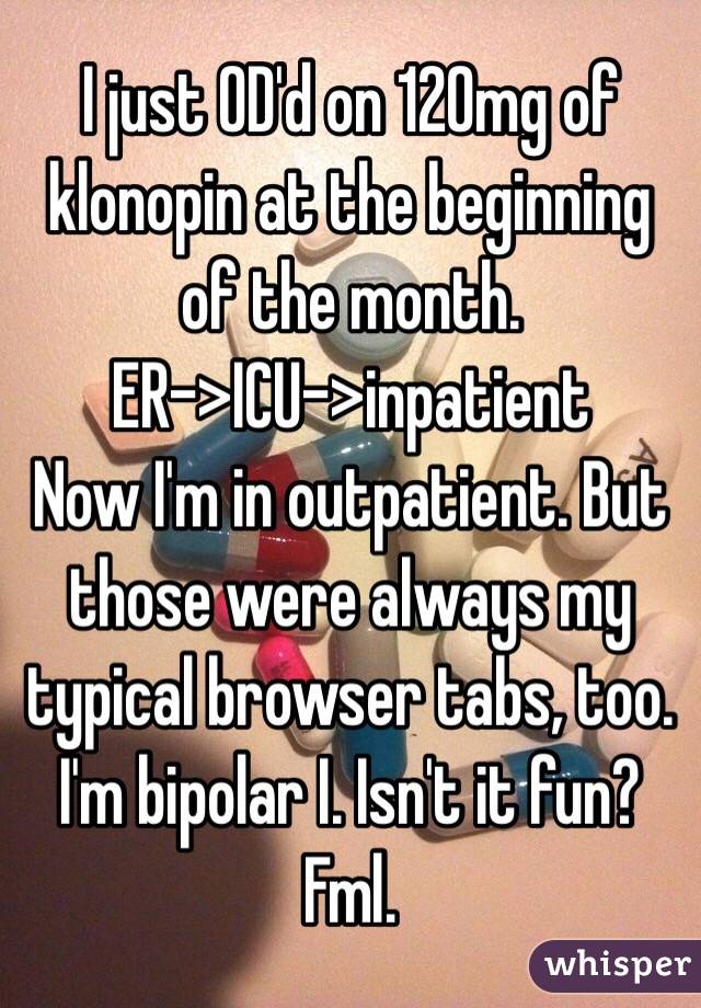 I just OD'd on 120mg of klonopin at the beginning of the month.
ER->ICU->inpatient
Now I'm in outpatient. But those were always my typical browser tabs, too. I'm bipolar I. Isn't it fun? Fml.