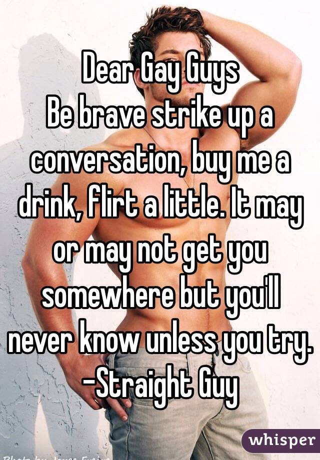 Dear Gay Guys
Be brave strike up a conversation, buy me a drink, flirt a little. It may or may not get you somewhere but you'll never know unless you try.
-Straight Guy