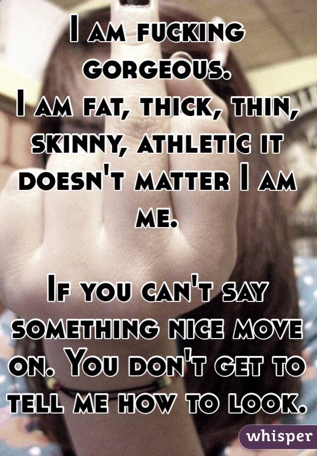 I am fucking gorgeous.
I am fat, thick, thin, skinny, athletic it doesn't matter I am me. 

If you can't say something nice move on. You don't get to tell me how to look. 