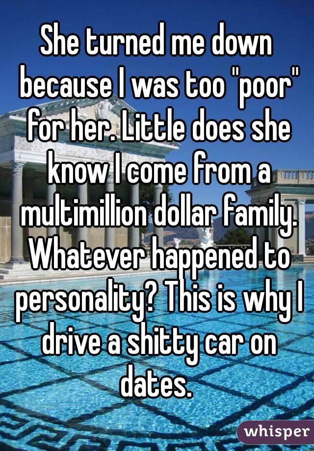 She turned me down because I was too "poor" for her. Little does she know I come from a multimillion dollar family. Whatever happened to personality? This is why I drive a shitty car on dates. 