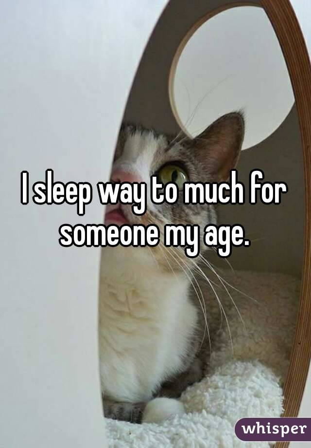 I sleep way to much for someone my age. 