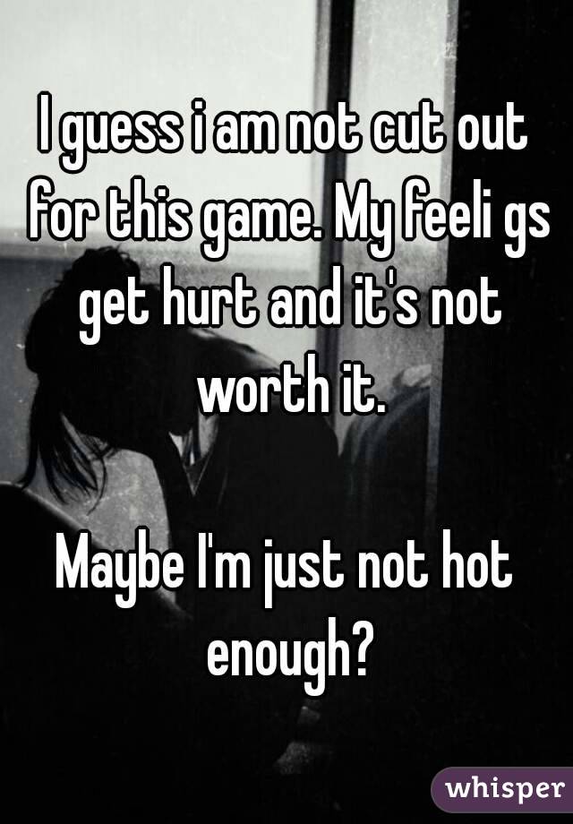 I guess i am not cut out for this game. My feeli gs get hurt and it's not worth it.

Maybe I'm just not hot enough?
