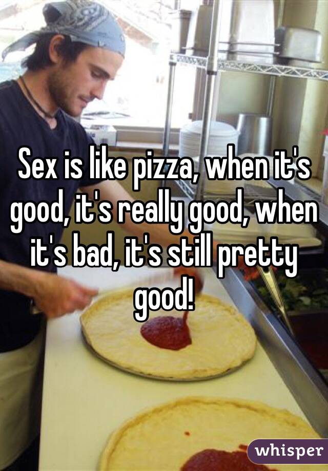 Sex is like pizza, when it's good, it's really good, when it's bad, it's still pretty good!