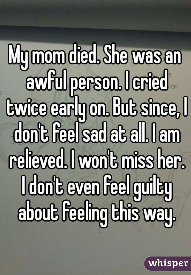 My mom died. She was an awful person. I cried twice early on. But since, I don't feel sad at all. I am relieved. I won't miss her. I don't even feel guilty about feeling this way.