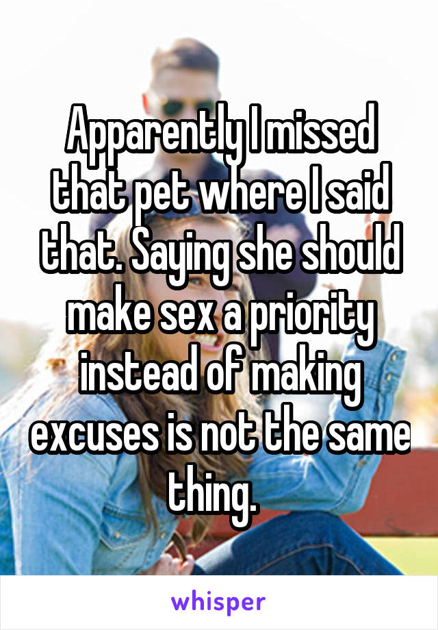 Apparently I missed that pet where I said that. Saying she should make sex a priority instead of making excuses is not the same thing.  