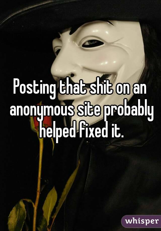 Posting that shit on an anonymous site probably helped fixed it.