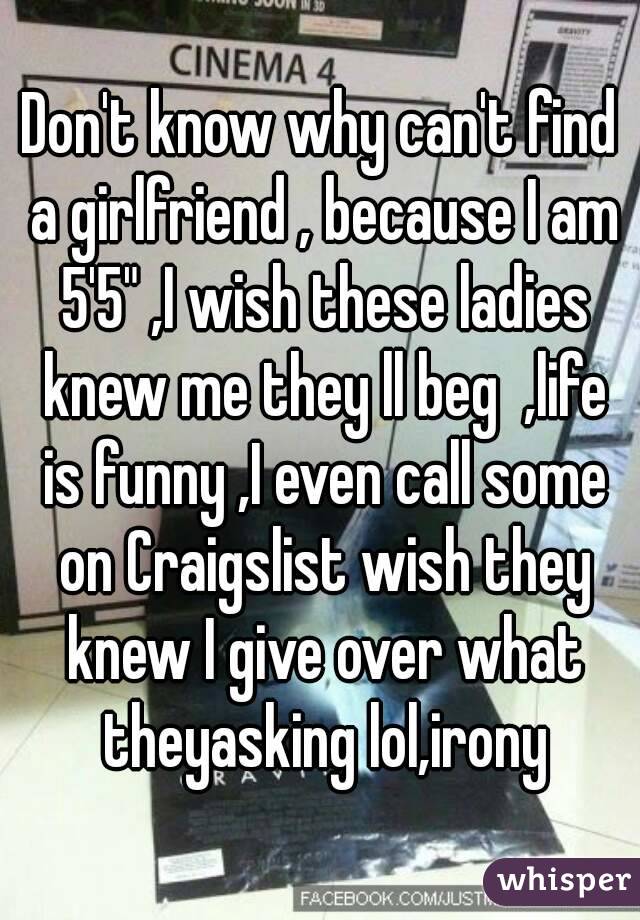 Don't know why can't find a girlfriend , because I am 5'5" ,I wish these ladies knew me they ll beg  ,life is funny ,I even call some on Craigslist wish they knew I give over what theyasking lol,irony