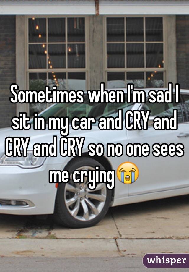 Sometimes when I'm sad I sit in my car and CRY and CRY and CRY so no one sees me crying😭