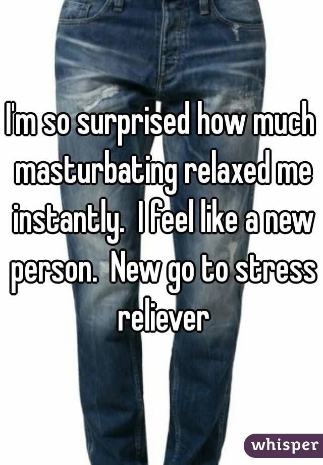 I'm so surprised how much masturbating relaxed me instantly.  I feel like a new person.  New go to stress reliever