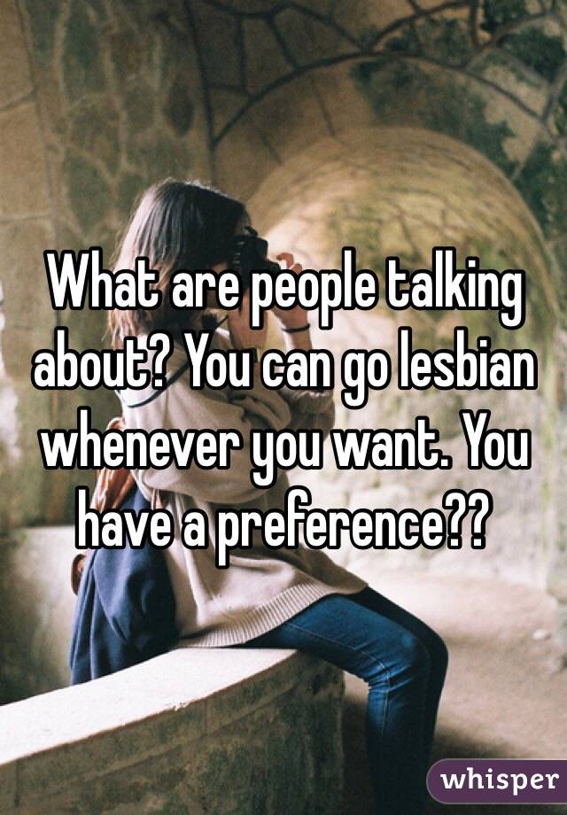 What are people talking about? You can go lesbian whenever you want. You have a preference?? 
