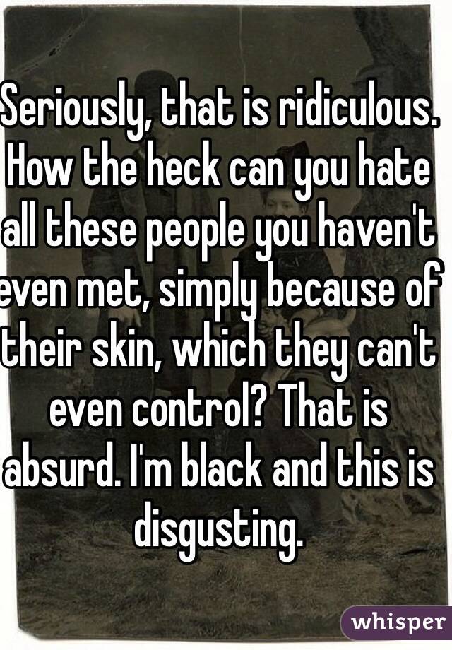 Seriously, that is ridiculous. How the heck can you hate all these people you haven't even met, simply because of their skin, which they can't even control? That is absurd. I'm black and this is disgusting.