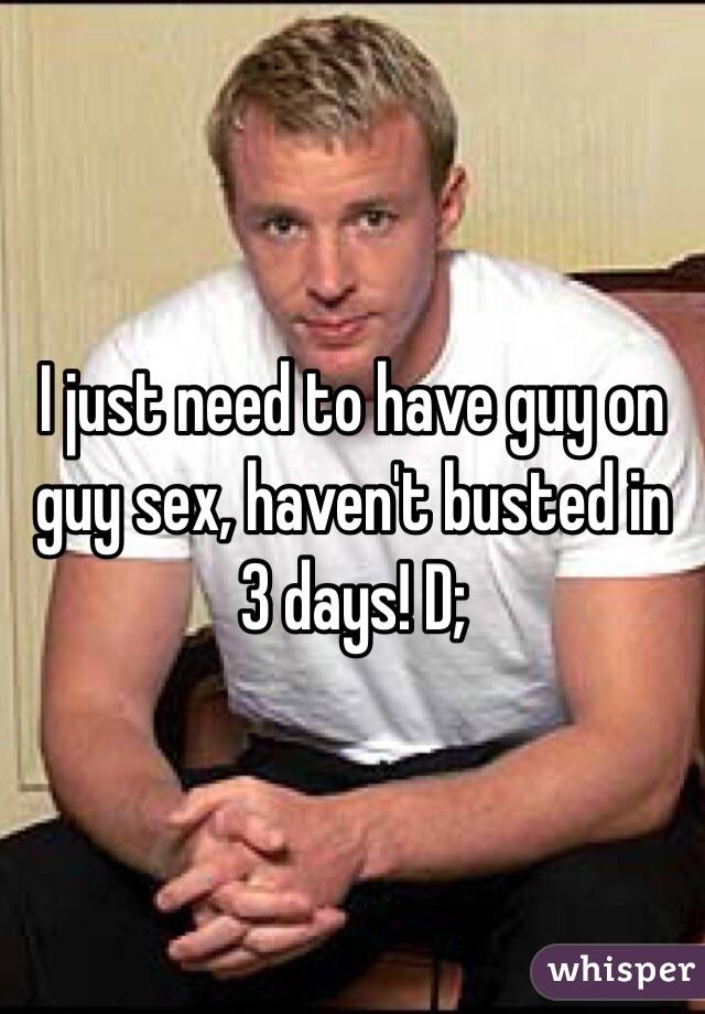 I just need to have guy on guy sex, haven't busted in 3 days! D; 