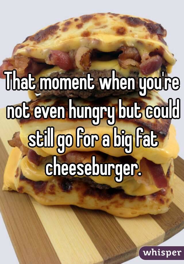 That moment when you're not even hungry but could still go for a big fat cheeseburger.