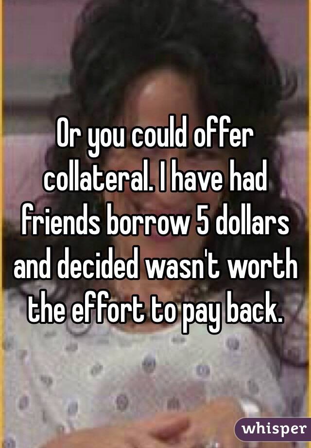 Or you could offer collateral. I have had friends borrow 5 dollars and decided wasn't worth the effort to pay back. 