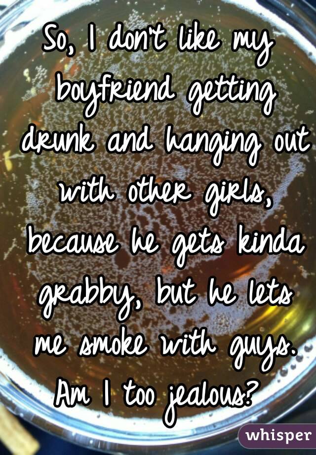 So, I don't like my boyfriend getting drunk and hanging out with other girls, because he gets kinda grabby, but he lets me smoke with guys. Am I too jealous? 