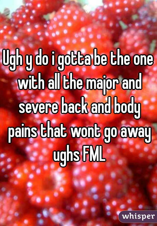 Ugh y do i gotta be the one with all the major and severe back and body pains that wont go away ughs FML